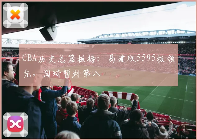 CBA历史总篮板榜：易建联5595板领先，周琦暂列第八
