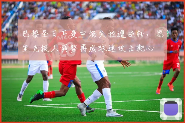 巴黎圣日耳曼中场失控遭逆转，恩里克换人调整再成球迷攻击靶心